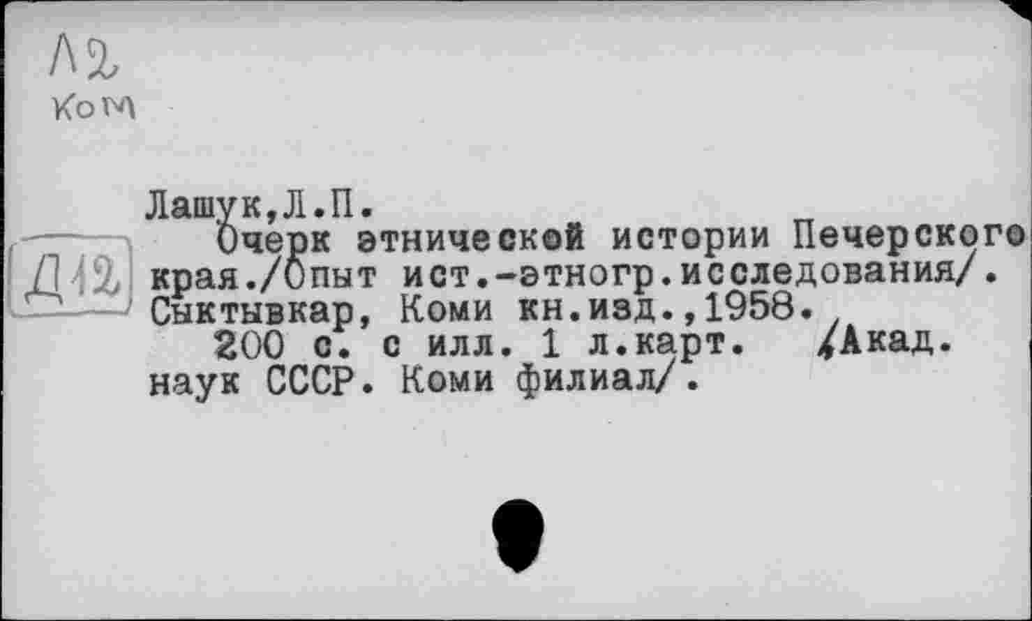 ﻿Лі Kow\
И
Лашук,Л.П.
Очерк этнической истории Печерского края./Опыт ист.-этногр.исследования/. Сыктывкар, Коми кн.изд.,1958.
200 с. с илл. 1 л.карт. /Акад, наук СССР. Коми филиал/.